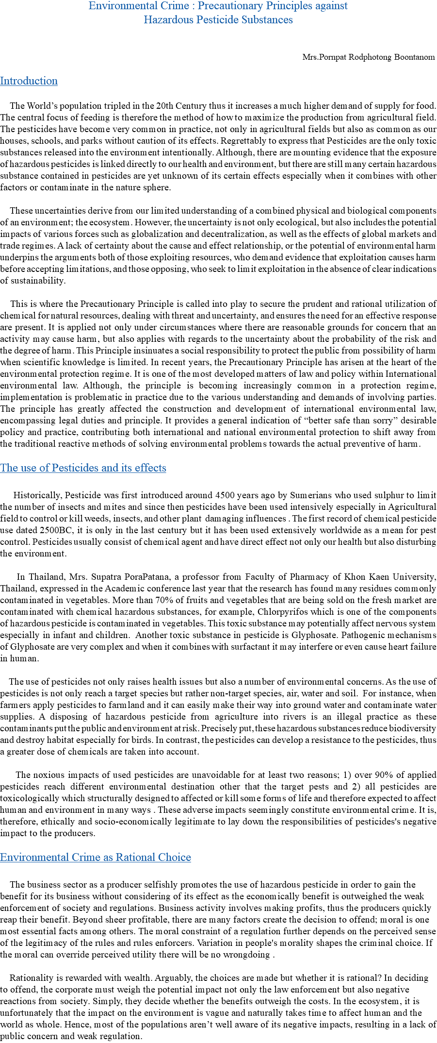 Environmental Crime : Precautionary Principles against Hazardous Pesticide Substances Mrs.Pornpat Rodphotong Boontanom Introduction The World’s population tripled in the 20th Century thus it increases a much higher demand of supply for food. The central focus of feeding is therefore the method of how to maximize the production from agricultural field. The pesticides have become very common in practice, not only in agricultural fields but also as common as our houses, schools, and parks without caution of its effects. Regrettably to express that Pesticides are the only toxic substances released into the environment intentionally. Although, there are mounting evidence that the exposure of hazardous pesticides is linked directly to our health and environment, but there are still many certain hazardous substance contained in pesticides are yet unknown of its certain effects especially when it combines with other factors or contaminate in the nature sphere. These uncertainties derive from our limited understanding of a combined physical and biological components of an environment; the ecosystem. However, the uncertainty is not only ecological, but also includes the potential impacts of various forces such as globalization and decentralization, as well as the effects of global markets and trade regimes. A lack of certainty about the cause and effect relationship, or the potential of environmental harm underpins the arguments both of those exploiting resources, who demand evidence that exploitation causes harm before accepting limitations, and those opposing, who seek to limit exploitation in the absence of clear indications of sustainability. This is where the Precautionary Principle is called into play to secure the prudent and rational utilization of chemical for natural resources, dealing with threat and uncertainty, and ensures the need for an effective response are present. It is applied not only under circumstances where there are reasonable grounds for concern that an activity may cause harm, but also applies with regards to the uncertainty about the probability of the risk and the degree of harm. This Principle insinuates a social responsibility to protect the public from possibility of harm when scientific knowledge is limited. In recent years, the Precautionary Principle has arisen at the heart of the environmental protection regime. It is one of the most developed matters of law and policy within International environmental law. Although, the principle is becoming increasingly common in a protection regime, implementation is problematic in practice due to the various understanding and demands of involving parties. The principle has greatly affected the construction and development of international environmental law, encompassing legal duties and principle. It provides a general indication of “better safe than sorry” desirable policy and practice, contributing both international and national environmental protection to shift away from the traditional reactive methods of solving environmental problems towards the actual preventive of harm. The use of Pesticides and its effects Historically, Pesticide was first introduced around 4500 years ago by Sumerians who used sulphur to limit the number of insects and mites and since then pesticides have been used intensively especially in Agricultural field to control or kill weeds, insects, and other plant damaging influences . The first record of chemical pesticide use dated 2500BC, it is only in the last century but it has been used extensively worldwide as a mean for pest control. Pesticides usually consist of chemical agent and have direct effect not only our health but also disturbing the environment. In Thailand, Mrs. Supatra PoraPatana, a professor from Faculty of Pharmacy of Khon Kaen University, Thailand, expressed in the Academic conference last year that the research has found many residues commonly contaminated in vegetables. More than 70% of fruits and vegetables that are being sold on the fresh market are contaminated with chemical hazardous substances, for example, Chlorpyrifos which is one of the components of hazardous pesticide is contaminated in vegetables. This toxic substance may potentially affect nervous system especially in infant and children. Another toxic substance in pesticide is Glyphosate. Pathogenic mechanisms of Glyphosate are very complex and when it combines with surfactant it may interfere or even cause heart failure in human. The use of pesticides not only raises health issues but also a number of environmental concerns. As the use of pesticides is not only reach a target species but rather non-target species, air, water and soil. For instance, when farmers apply pesticides to farmland and it can easily make their way into ground water and contaminate water supplies. A disposing of hazardous pesticide from agriculture into rivers is an illegal practice as these contaminants put the public and environment at risk. Precisely put, these hazardous substances reduce biodiversity and destroy habitat especially for birds. In contrast, the pesticides can develop a resistance to the pesticides, thus a greater dose of chemicals are taken into account. The noxious impacts of used pesticides are unavoidable for at least two reasons; 1) over 90% of applied pesticides reach different environmental destination other that the target pests and 2) all pesticides are toxicologically which structurally designed to affected or kill some forms of life and therefore expected to affect human and environment in many ways . These adverse impacts seemingly constitute environmental crime. It is, therefore, ethically and socio-economically legitimate to lay down the responsibilities of pesticides's negative impact to the producers. Environmental Crime as Rational Choice The business sector as a producer selfishly promotes the use of hazardous pesticide in order to gain the benefit for its business without considering of its effect as the economically benefit is outweighed the weak enforcement of society and regulations. Business activity involves making profits, thus the producers quickly reap their benefit. Beyond sheer profitable, there are many factors create the decision to offend; moral is one most essential facts among others. The moral constraint of a regulation further depends on the perceived sense of the legitimacy of the rules and rules enforcers. Variation in people's morality shapes the criminal choice. If the moral can override perceived utility there will be no wrongdoing . Rationality is rewarded with wealth. Arguably, the choices are made but whether it is rational? In deciding to offend, the corporate must weigh the potential impact not only the law enforcement but also negative reactions from society. Simply, they decide whether the benefits outweigh the costs. In the ecosystem, it is unfortunately that the impact on the environment is vague and naturally takes time to affect human and the world as whole. Hence, most of the populations aren’t well aware of its negative impacts, resulting in a lack of public concern and weak regulation.
